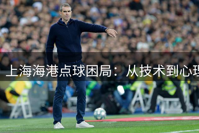 上海海港点球困局：从技术到心理的全面考验