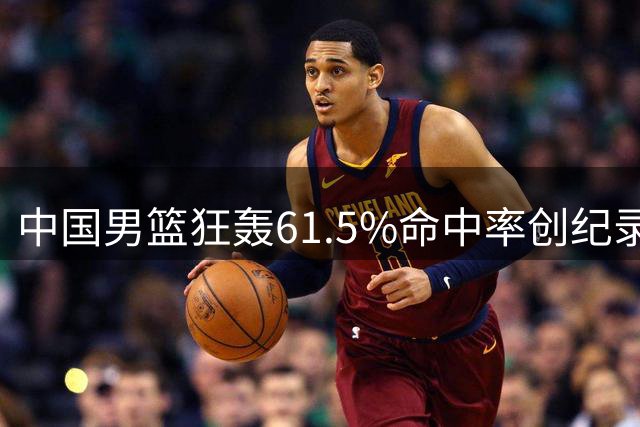 中国男篮狂轰61.5%命中率创纪录 团结杯34分碾压喀麦隆队