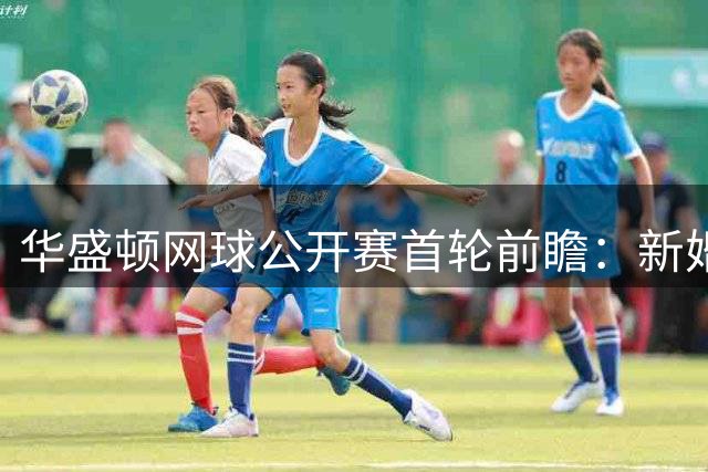 华盛顿网球公开赛首轮前瞻：新婚球员火线复出 亚洲德比引爆期待