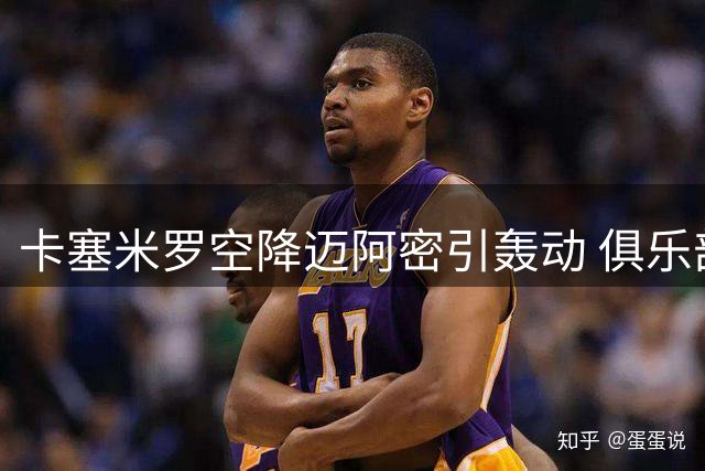 卡塞米罗空降迈阿密引轰动 俱乐部高层揭秘签约内幕