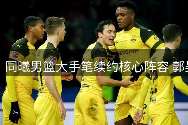 同曦男篮大手笔续约核心阵容 郭昊文获顶薪签约 网红球员李云开强势回归