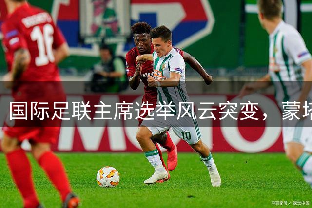国际足联主席选举风云突变，蒙塔利亚尼或将挑战因凡蒂诺