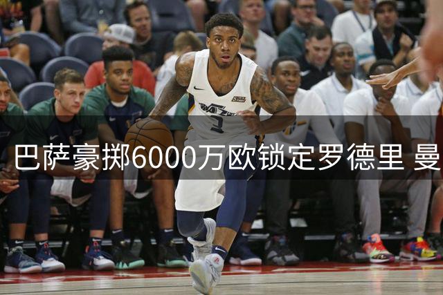 巴萨豪掷6000万欧锁定罗德里 曼城强硬立场获尊重