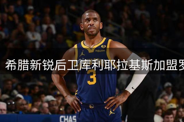希腊新锐后卫库利耶拉基斯加盟罗马，誓师效仿两大传奇