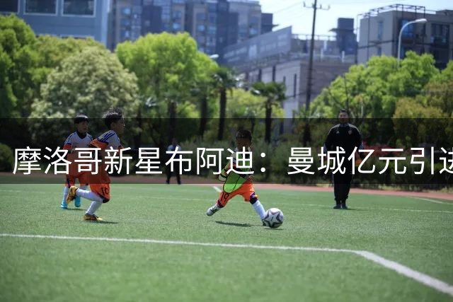 摩洛哥新星布阿迪：曼城亿元引进的"模范青年