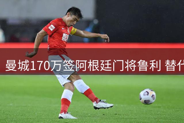 曼城170万签阿根廷门将鲁利 替代天价转会的特拉福德