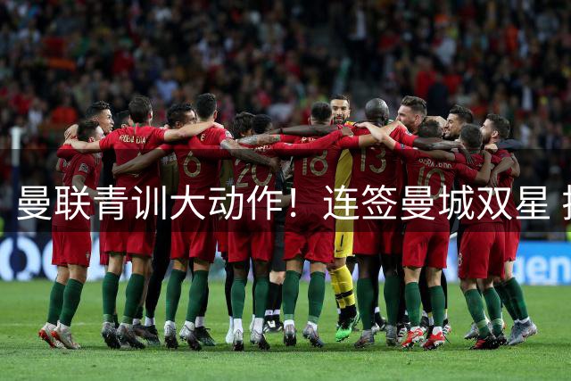 曼联青训大动作！连签曼城双星 拉爵重建计划曝光