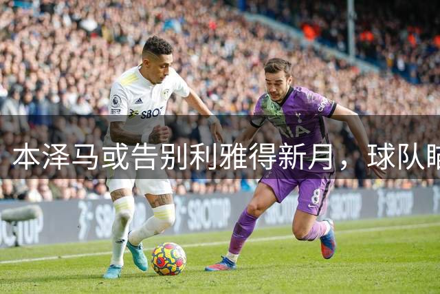 本泽马或告别利雅得新月，球队瞄准奥斯梅恩