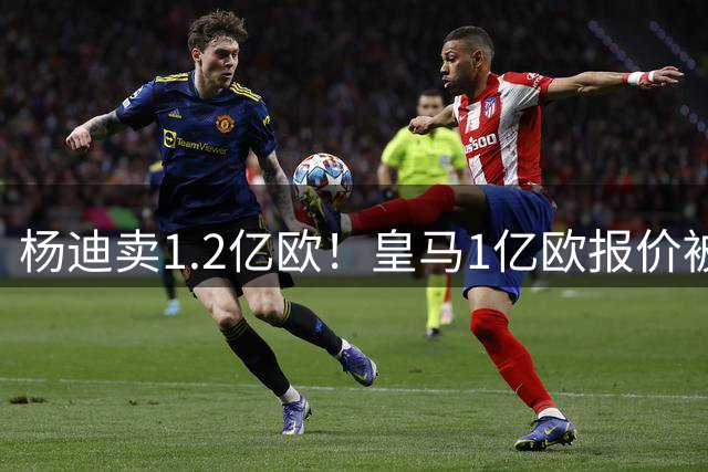 杨迪卖1.2亿欧！皇马1亿欧报价被怼，4大豪门争夺，跟风签入边锋