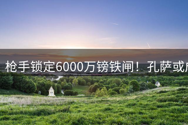 枪手锁定6000万镑铁闸！孔萨或成阿森纳防线救星