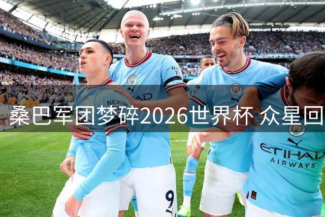 桑巴军团梦碎2026世界杯 众星回归俱乐部开启新征程