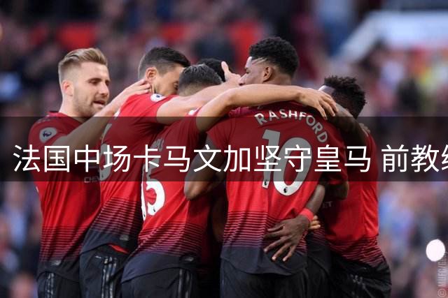 法国中场卡马文加坚守皇马 前教练盛赞其团队精神