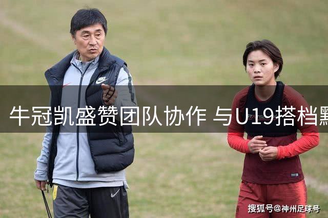 牛冠凯盛赞团队协作 与U19搭档默契度持续提升