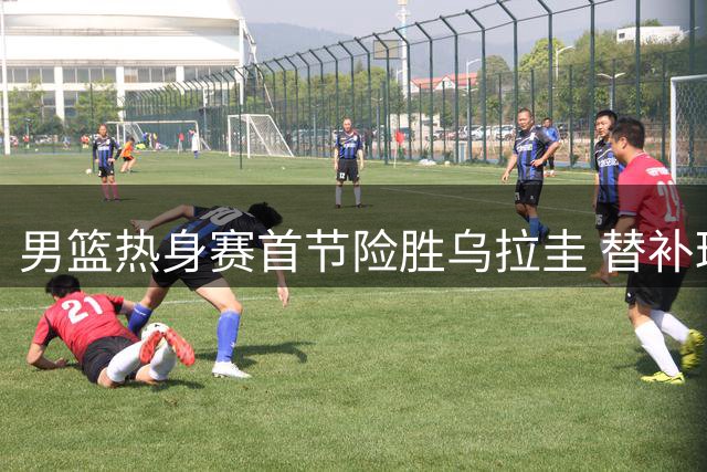 男篮热身赛首节险胜乌拉圭 替补球员状态火热