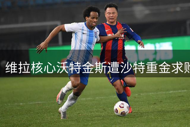 维拉核心沃特金斯遭沙特重金求购，去留问题引关注