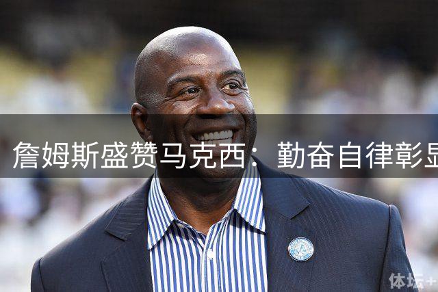 詹姆斯盛赞马克西：勤奋自律彰显篮球赤子心