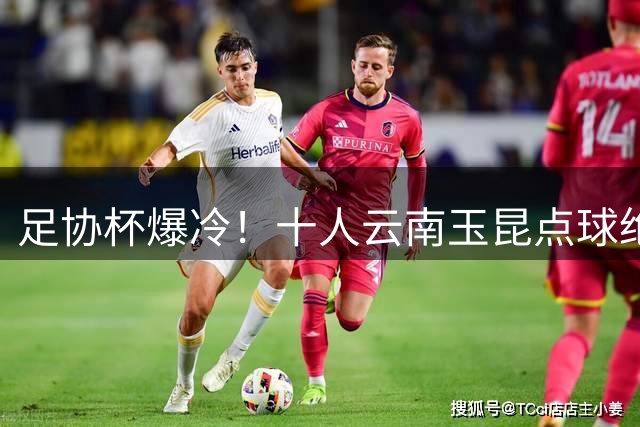 足协杯爆冷！十人云南玉昆点球绝杀成都蓉城晋级八强