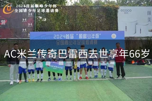 AC米兰传奇巴雷西去世享年66岁 马尔蒂尼悼念：你教会我战斗到最后一息