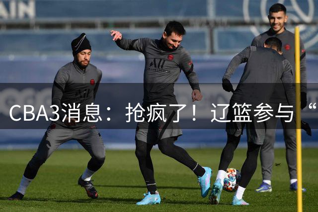 CBA3消息：抢疯了！辽篮参与“同曦王”争夺战，胡金秋有价无市？